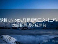 读糖心Vlog先盯标题和正文对上吗，然后把导语拆成两句