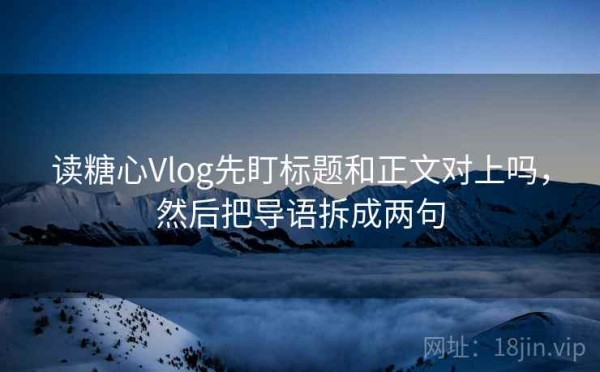 读糖心Vlog先盯标题和正文对上吗，然后把导语拆成两句