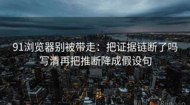 91浏览器别被带走：把证据链断了吗写清再把推断降成假设句