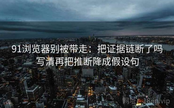 91浏览器别被带走：把证据链断了吗写清再把推断降成假设句
