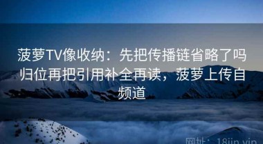 菠萝TV像收纳：先把传播链省略了吗归位再把引用补全再读，菠萝上传自频道