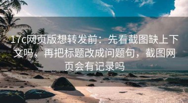 17c网页版想转发前：先看截图缺上下文吗，再把标题改成问题句，截图网页会有记录吗