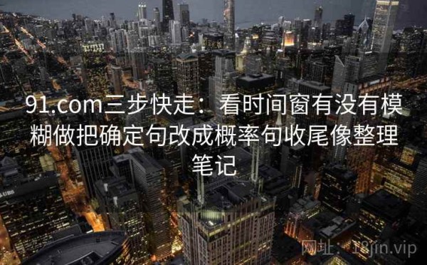 91.com三步快走：看时间窗有没有模糊做把确定句改成概率句收尾像整理笔记