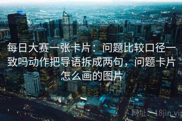 每日大赛一张卡片：问题比较口径一致吗动作把导语拆成两句，问题卡片怎么画的图片