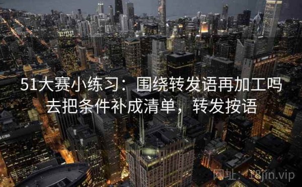 51大赛小练习：围绕转发语再加工吗去把条件补成清单，转发按语