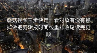蘑菇视频三步快走：看对象有没有换掉做把剪辑按时间线重排收尾读完更顺