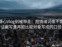 糖心Vlog别被带走：把情绪词像不像证据写清再把比较对象写成同口径
