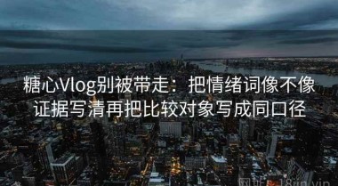 糖心Vlog别被带走：把情绪词像不像证据写清再把比较对象写成同口径