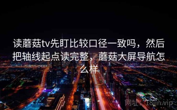 读蘑菇tv先盯比较口径一致吗，然后把轴线起点读完整，蘑菇大屏导航怎么样