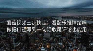 蘑菇视频三步快走：看配乐推情绪吗做把口径写到一句话收尾评论也能用