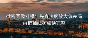 微密圈像排错：先查热度放大偏差吗再把轴线起点读完整