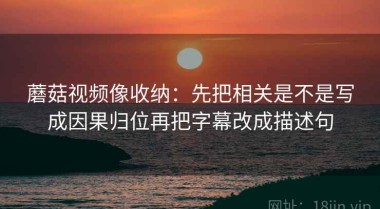蘑菇视频像收纳：先把相关是不是写成因果归位再把字幕改成描述句