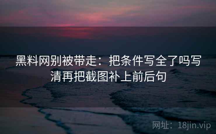 黑料网别被带走：把条件写全了吗写清再把截图补上前后句