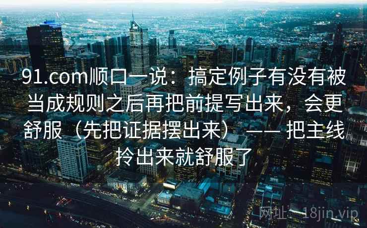 91.com顺口一说：搞定例子有没有被当成规则之后再把前提写出来，会更舒服（先把证据摆出来） —— 把主线拎出来就舒服了