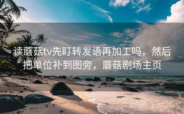 读蘑菇tv先盯转发语再加工吗，然后把单位补到图旁，蘑菇剧场主页