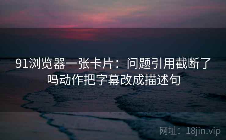 91浏览器一张卡片：问题引用截断了吗动作把字幕改成描述句