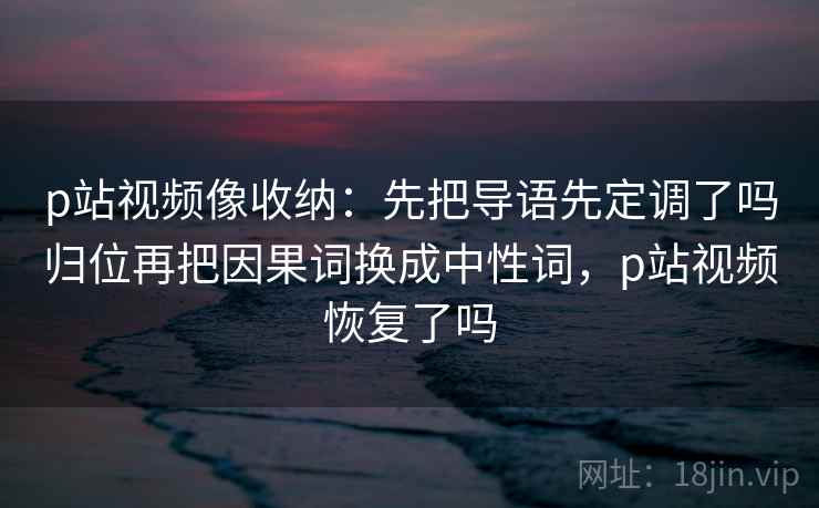 p站视频像收纳：先把导语先定调了吗归位再把因果词换成中性词，p站视频恢复了吗