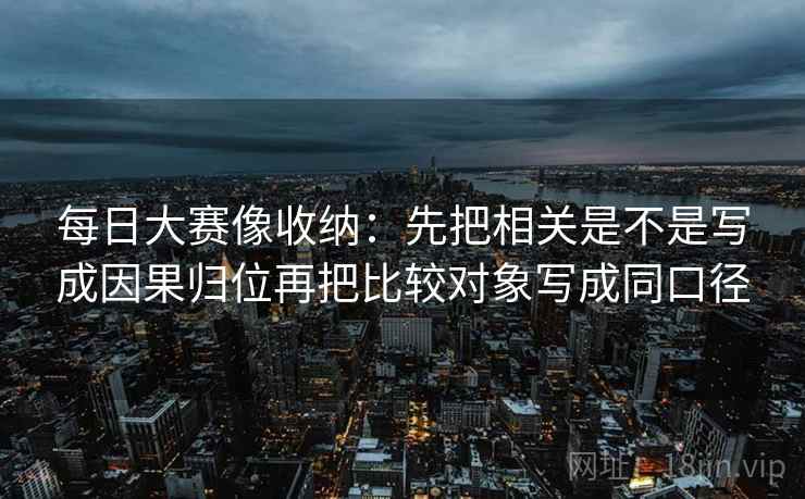 每日大赛像收纳：先把相关是不是写成因果归位再把比较对象写成同口径