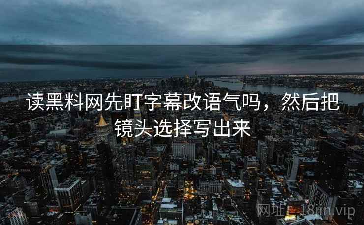 读黑料网先盯字幕改语气吗，然后把镜头选择写出来