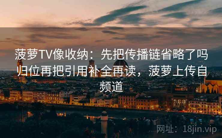 菠萝TV像收纳：先把传播链省略了吗归位再把引用补全再读，菠萝上传自频道