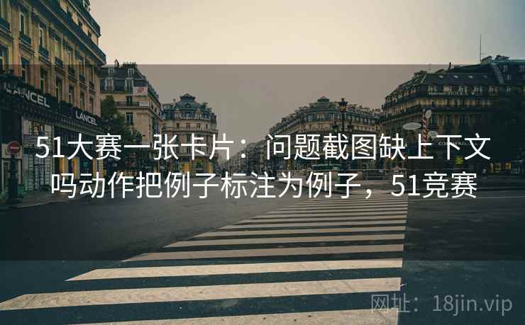 51大赛一张卡片：问题截图缺上下文吗动作把例子标注为例子，51竞赛