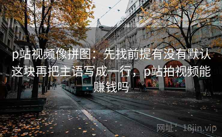 p站视频像拼图：先找前提有没有默认这块再把主语写成一行，p站拍视频能赚钱吗