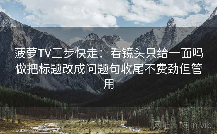 菠萝TV三步快走：看镜头只给一面吗做把标题改成问题句收尾不费劲但管用