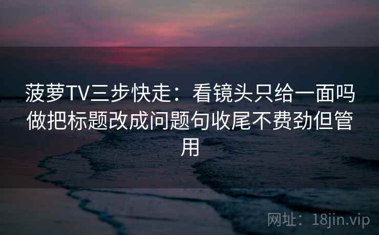 菠萝TV三步快走：看镜头只给一面吗做把标题改成问题句收尾不费劲但管用