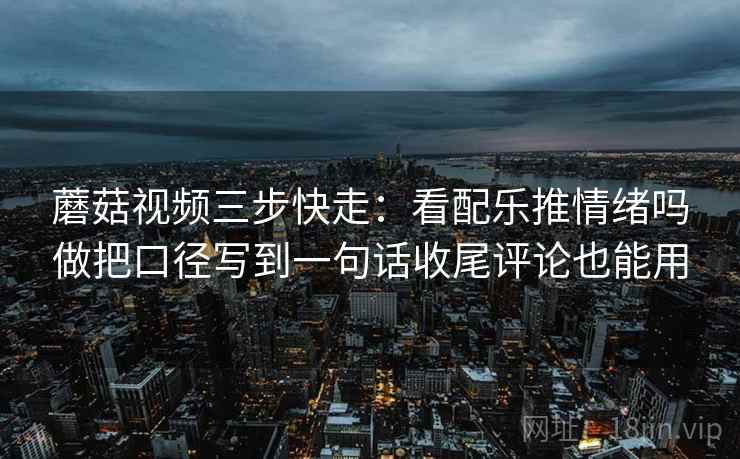 蘑菇视频三步快走：看配乐推情绪吗做把口径写到一句话收尾评论也能用