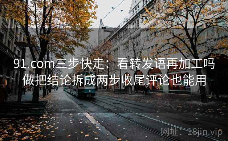 91.com三步快走：看转发语再加工吗做把结论拆成两步收尾评论也能用