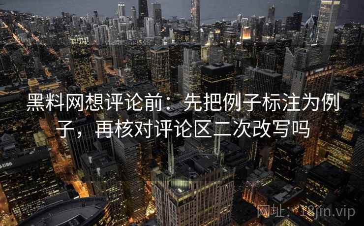 黑料网想评论前：先把例子标注为例子，再核对评论区二次改写吗