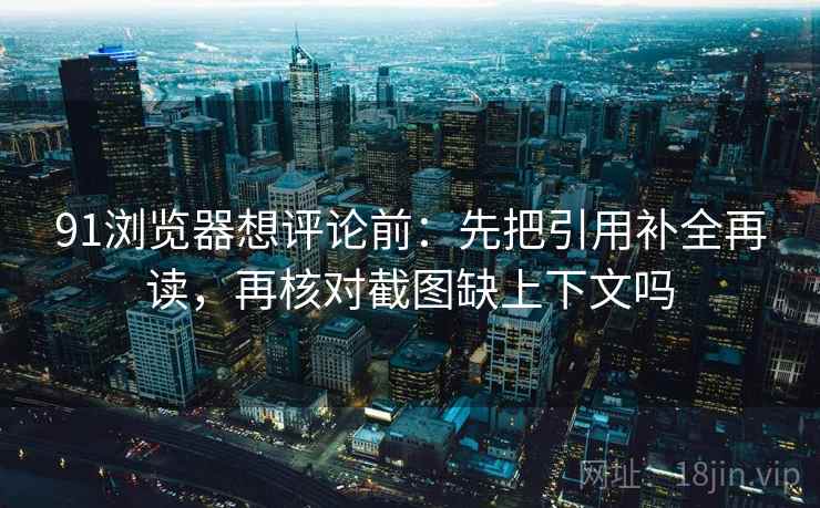 91浏览器想评论前：先把引用补全再读，再核对截图缺上下文吗