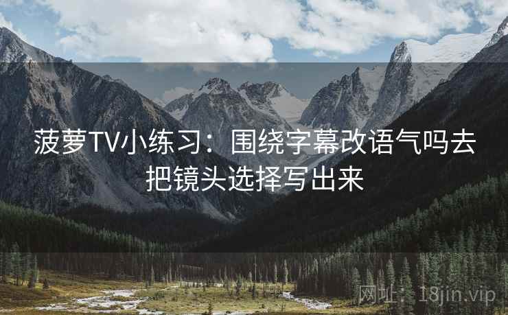 菠萝TV小练习：围绕字幕改语气吗去把镜头选择写出来