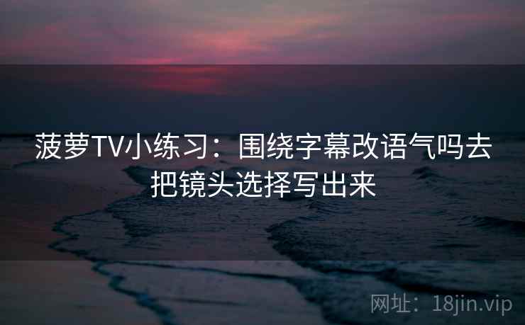 菠萝TV小练习：围绕字幕改语气吗去把镜头选择写出来