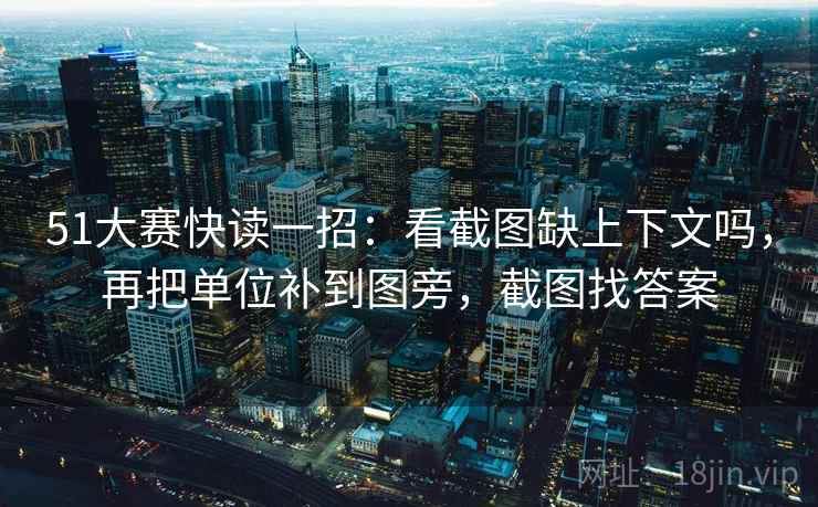 51大赛快读一招：看截图缺上下文吗，再把单位补到图旁，截图找答案