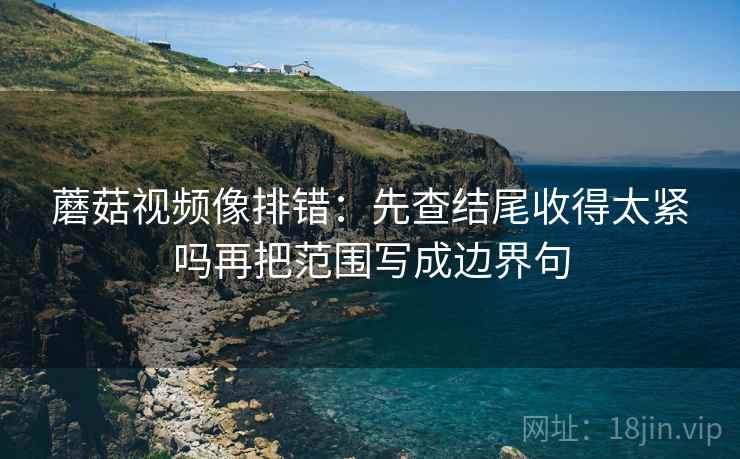 蘑菇视频像排错：先查结尾收得太紧吗再把范围写成边界句