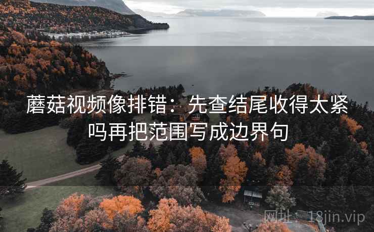 蘑菇视频像排错：先查结尾收得太紧吗再把范围写成边界句