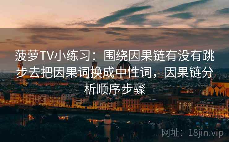 菠萝TV小练习：围绕因果链有没有跳步去把因果词换成中性词，因果链分析顺序步骤