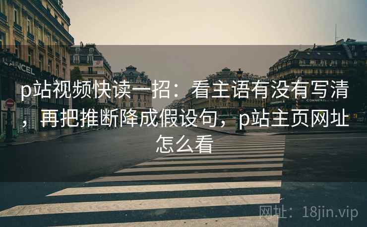 p站视频快读一招：看主语有没有写清，再把推断降成假设句，p站主页网址怎么看