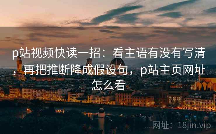 p站视频快读一招：看主语有没有写清，再把推断降成假设句，p站主页网址怎么看