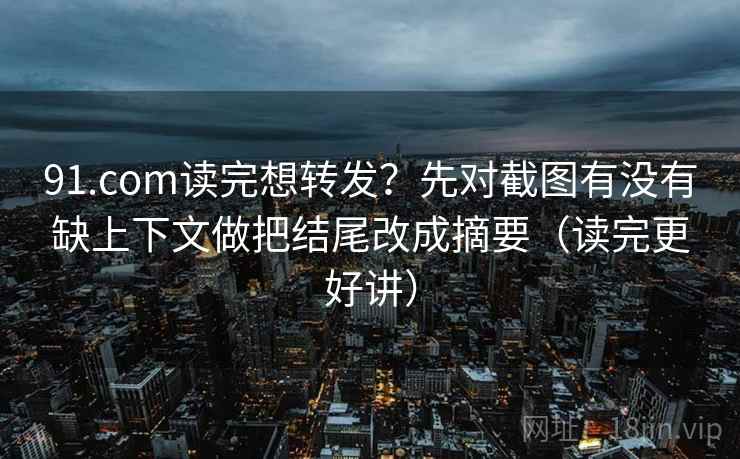 91.com读完想转发？先对截图有没有缺上下文做把结尾改成摘要（读完更好讲）