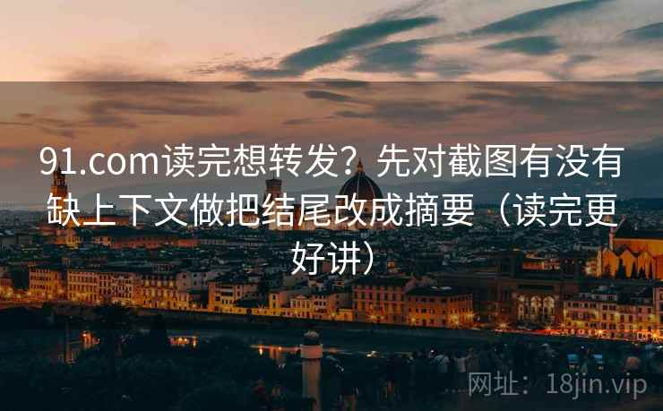 91.com读完想转发？先对截图有没有缺上下文做把结尾改成摘要（读完更好讲）