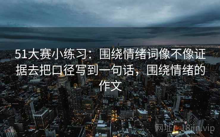 51大赛小练习：围绕情绪词像不像证据去把口径写到一句话，围绕情绪的作文