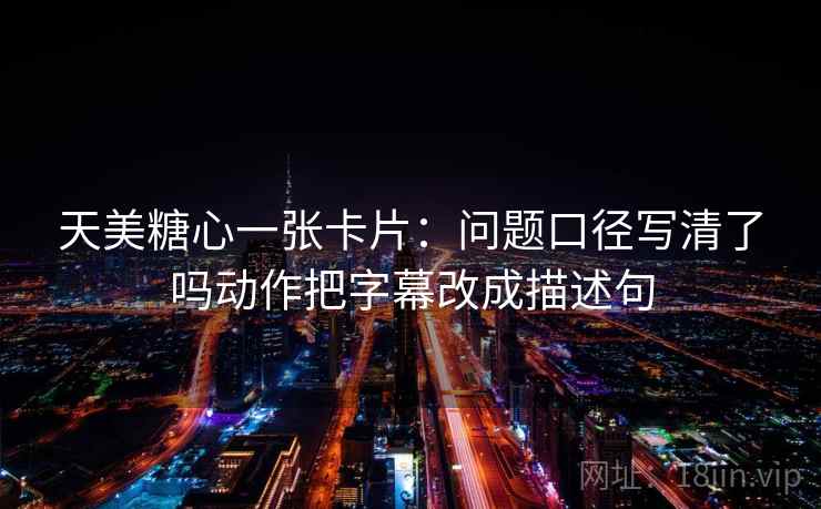 天美糖心一张卡片：问题口径写清了吗动作把字幕改成描述句