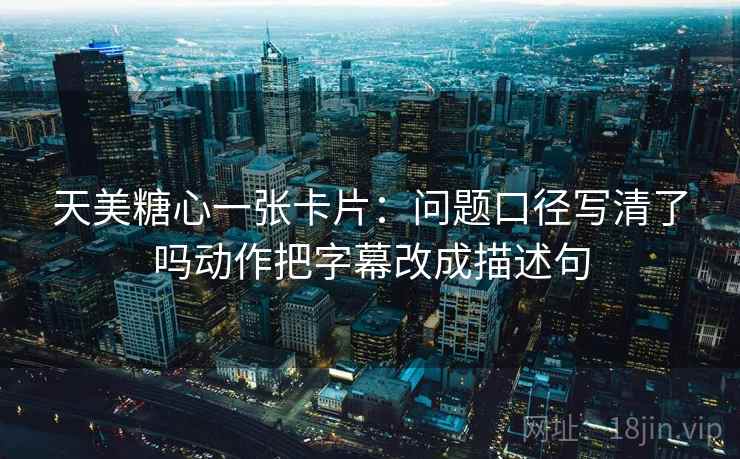 天美糖心一张卡片：问题口径写清了吗动作把字幕改成描述句