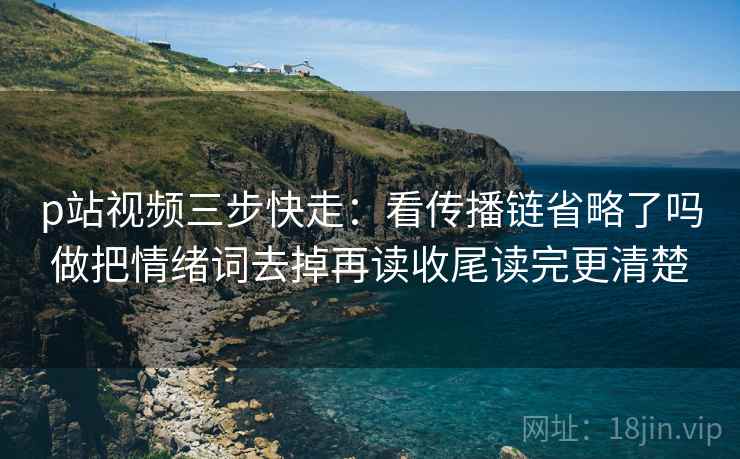 p站视频三步快走：看传播链省略了吗做把情绪词去掉再读收尾读完更清楚