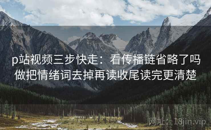 p站视频三步快走：看传播链省略了吗做把情绪词去掉再读收尾读完更清楚