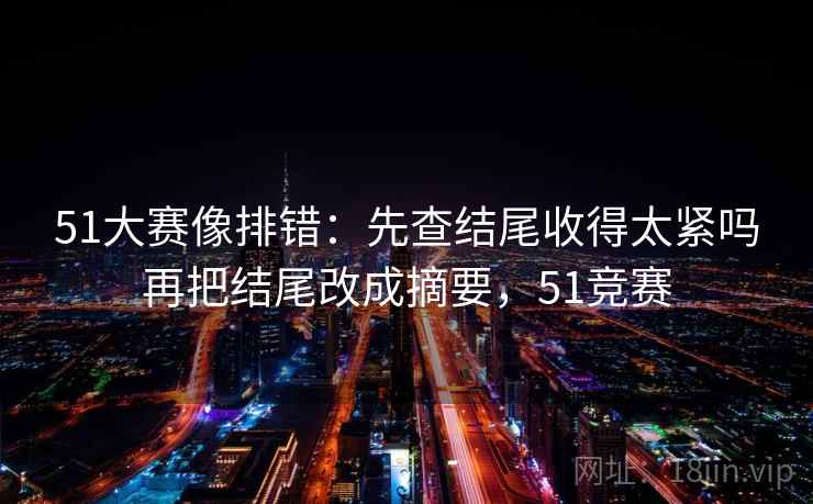 51大赛像排错：先查结尾收得太紧吗再把结尾改成摘要，51竞赛