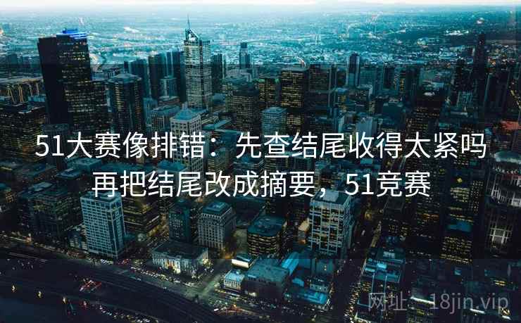 51大赛像排错：先查结尾收得太紧吗再把结尾改成摘要，51竞赛