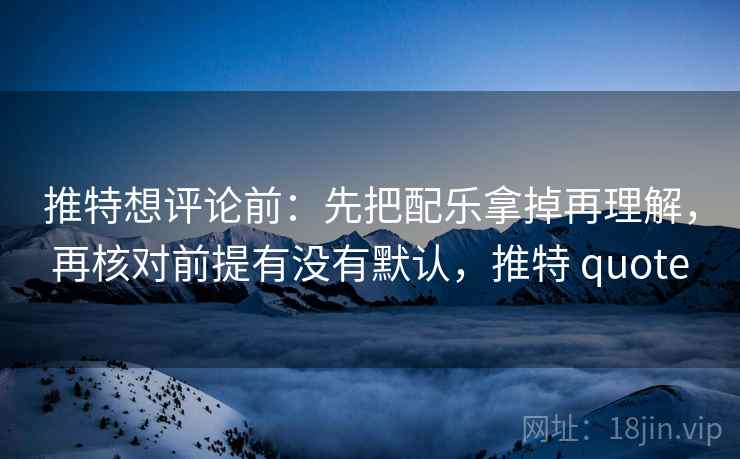 推特想评论前：先把配乐拿掉再理解，再核对前提有没有默认，推特 quote